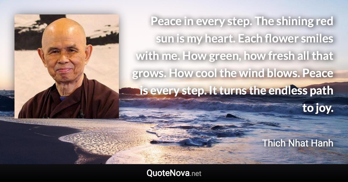 Peace in every step. The shining red sun is my heart. Each flower smiles with me. How green, how fresh all that grows. How cool the wind blows. Peace is every step. It turns the endless path to joy. - Thich Nhat Hanh quote