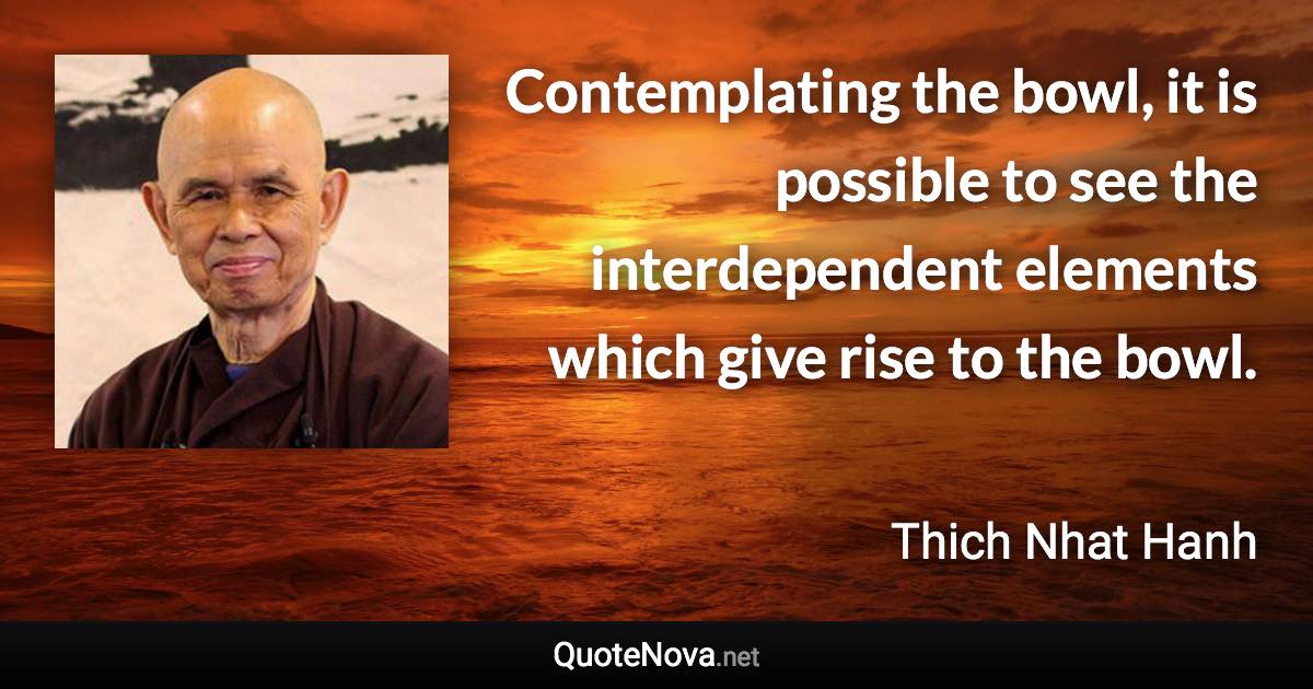 Contemplating the bowl, it is possible to see the interdependent elements which give rise to the bowl. - Thich Nhat Hanh quote