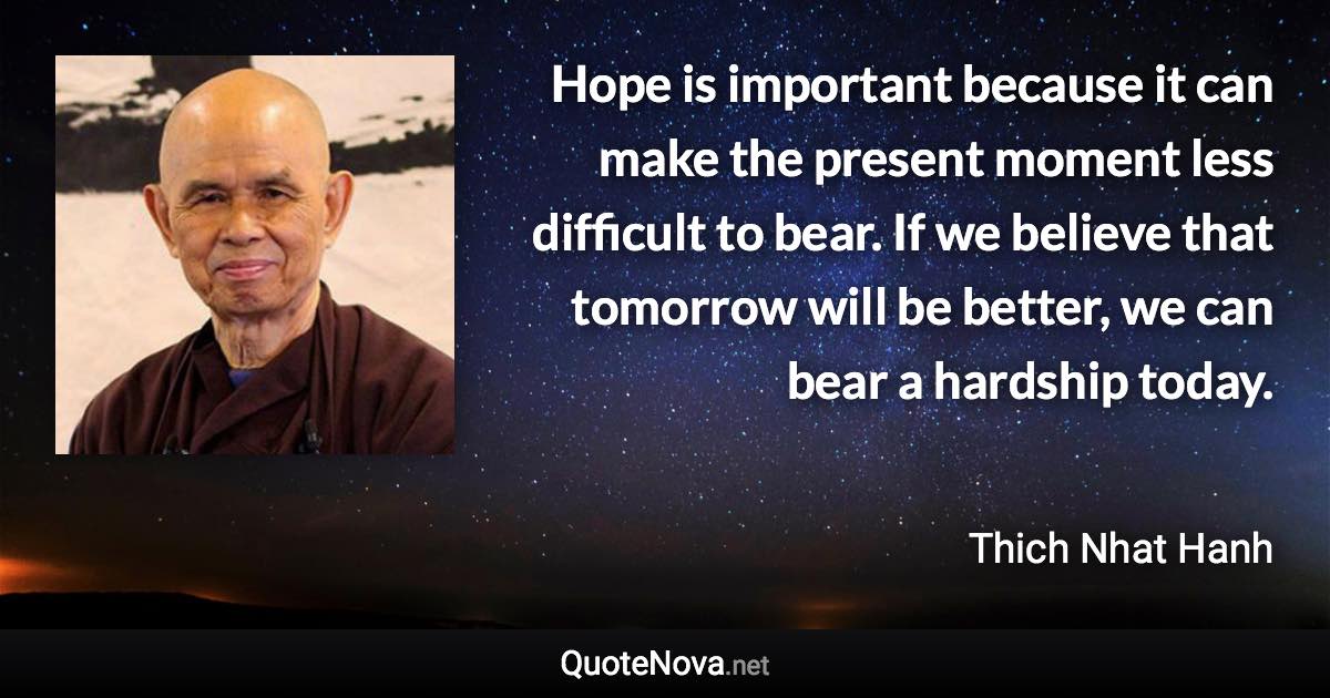 Hope is important because it can make the present moment less difficult to bear. If we believe that tomorrow will be better, we can bear a hardship today. - Thich Nhat Hanh quote