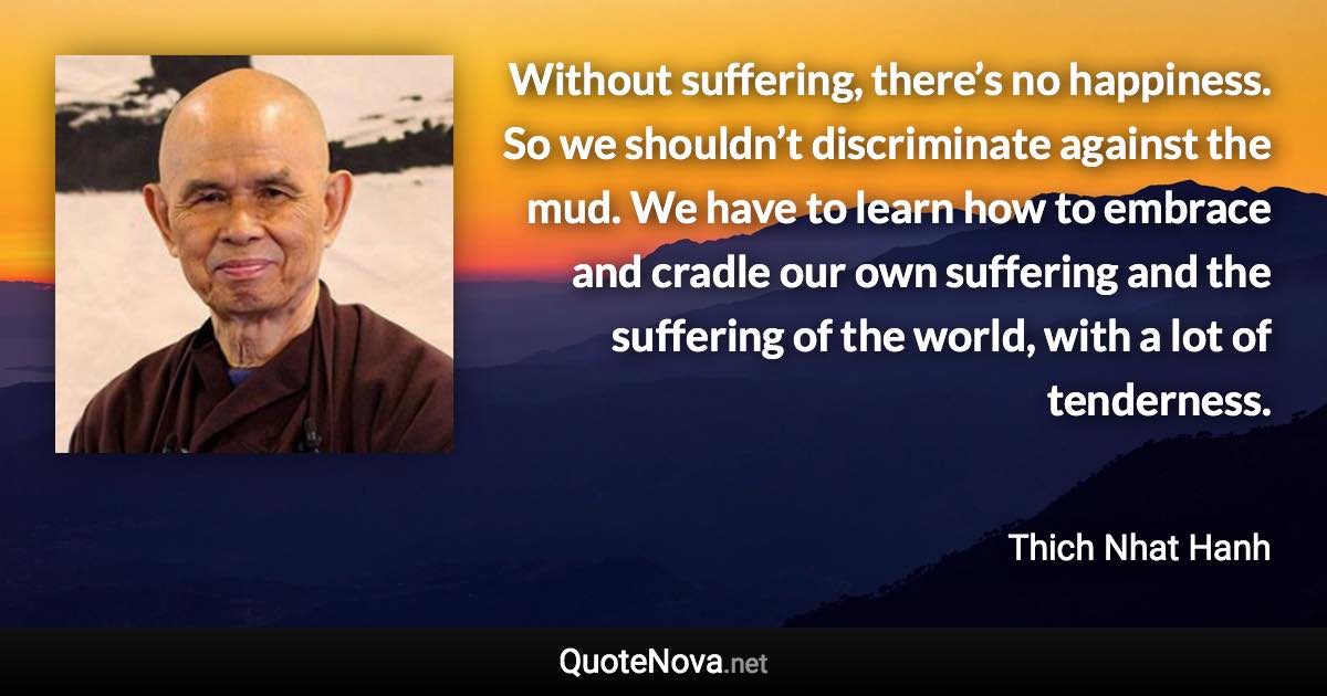 Without suffering, there’s no happiness. So we shouldn’t discriminate against the mud. We have to learn how to embrace and cradle our own suffering and the suffering of the world, with a lot of tenderness. - Thich Nhat Hanh quote