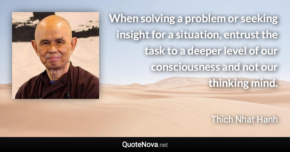 When solving a problem or seeking insight for a situation, entrust the task to a deeper level of our consciousness and not our thinking mind. - Thich Nhat Hanh quote