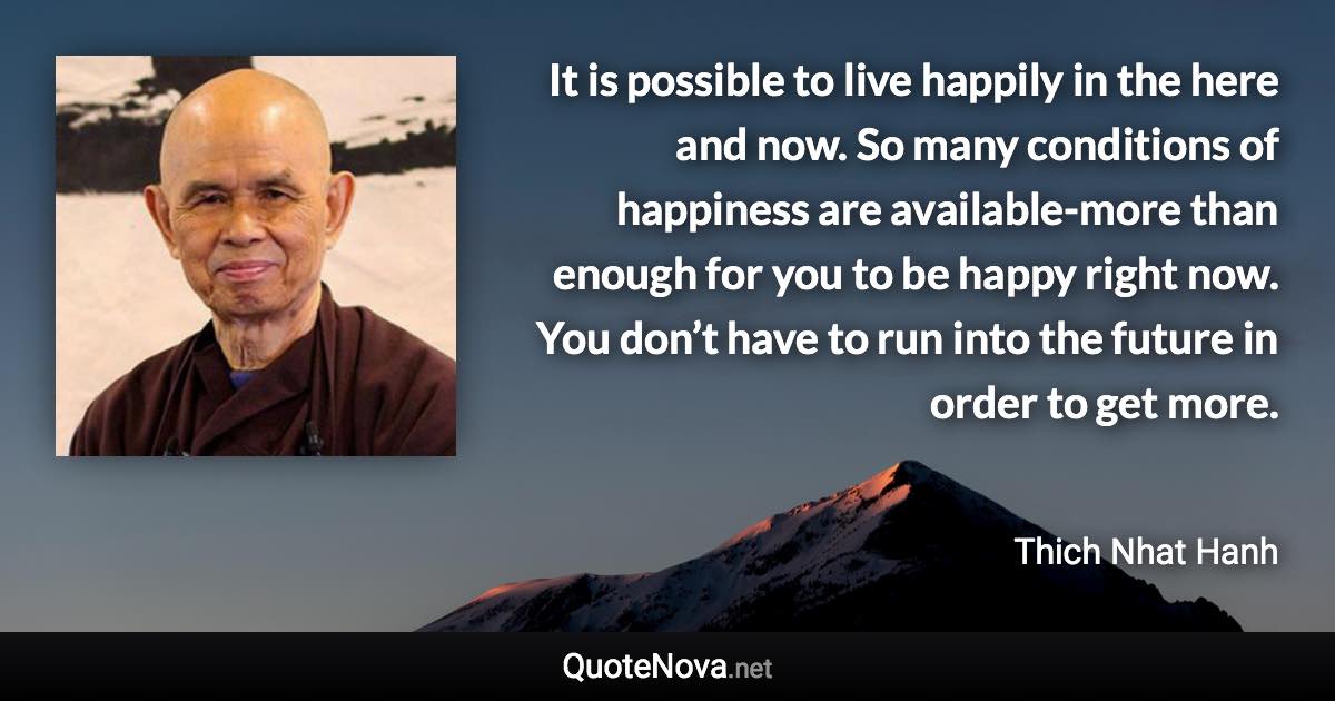 It is possible to live happily in the here and now. So many conditions of happiness are available-more than enough for you to be happy right now. You don’t have to run into the future in order to get more. - Thich Nhat Hanh quote