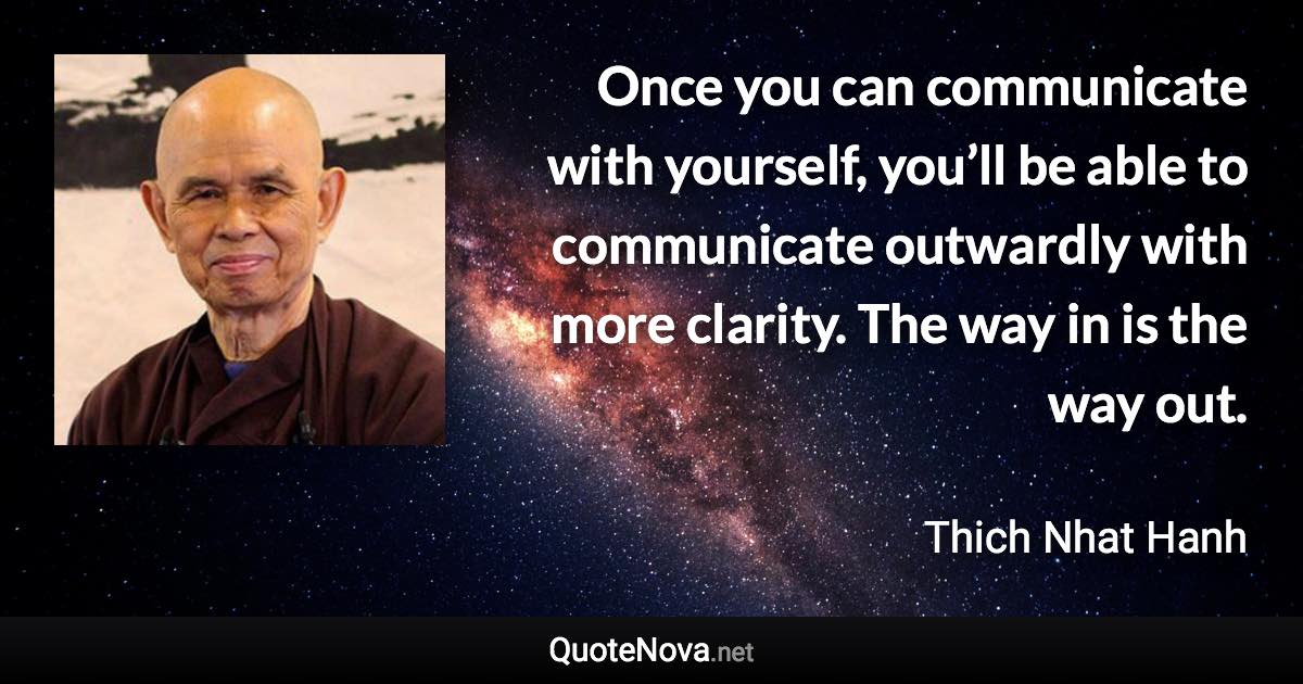 Once you can communicate with yourself, you’ll be able to communicate outwardly with more clarity. The way in is the way out. - Thich Nhat Hanh quote