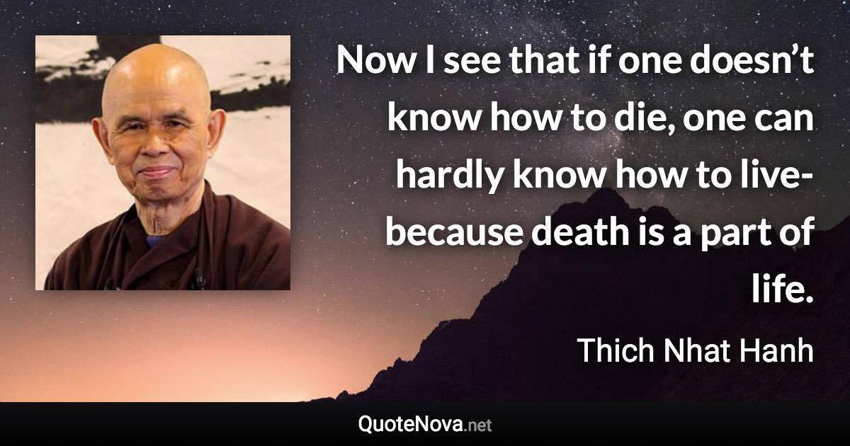 Now I see that if one doesn’t know how to die, one can hardly know how to live-because death is a part of life. - Thich Nhat Hanh quote