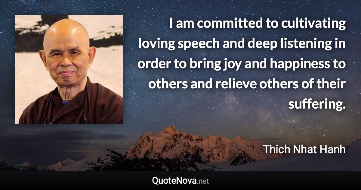 I am committed to cultivating loving speech and deep listening in order to bring joy and happiness to others and relieve others of their suffering. - Thich Nhat Hanh quote