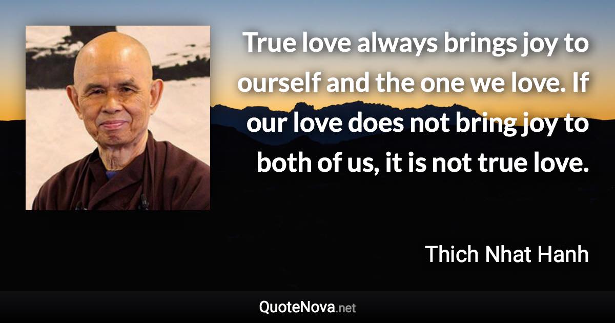 True love always brings joy to ourself and the one we love. If our love does not bring joy to both of us, it is not true love. - Thich Nhat Hanh quote