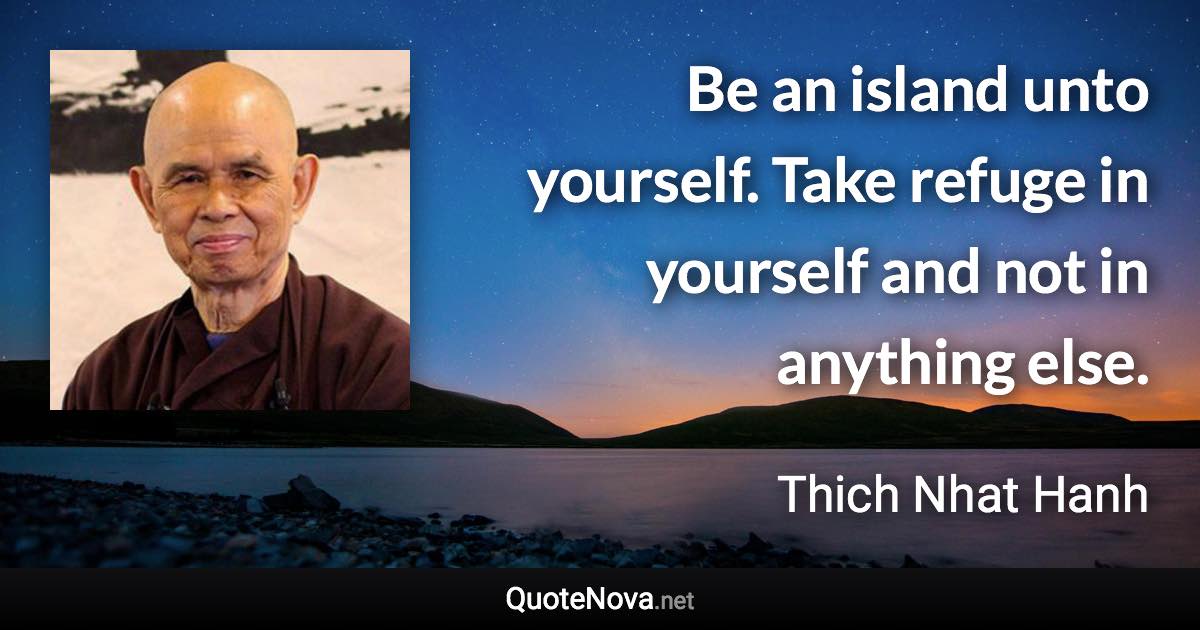 Be an island unto yourself. Take refuge in yourself and not in anything else. - Thich Nhat Hanh quote