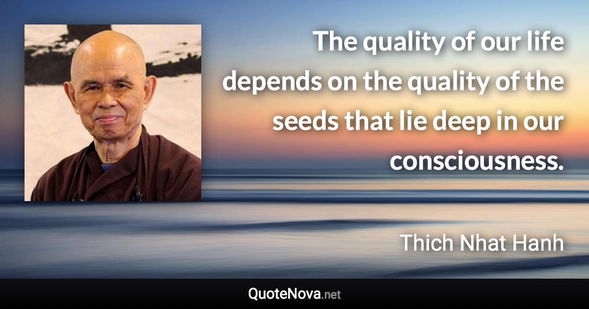 The quality of our life depends on the quality of the seeds that lie deep in our consciousness. - Thich Nhat Hanh quote