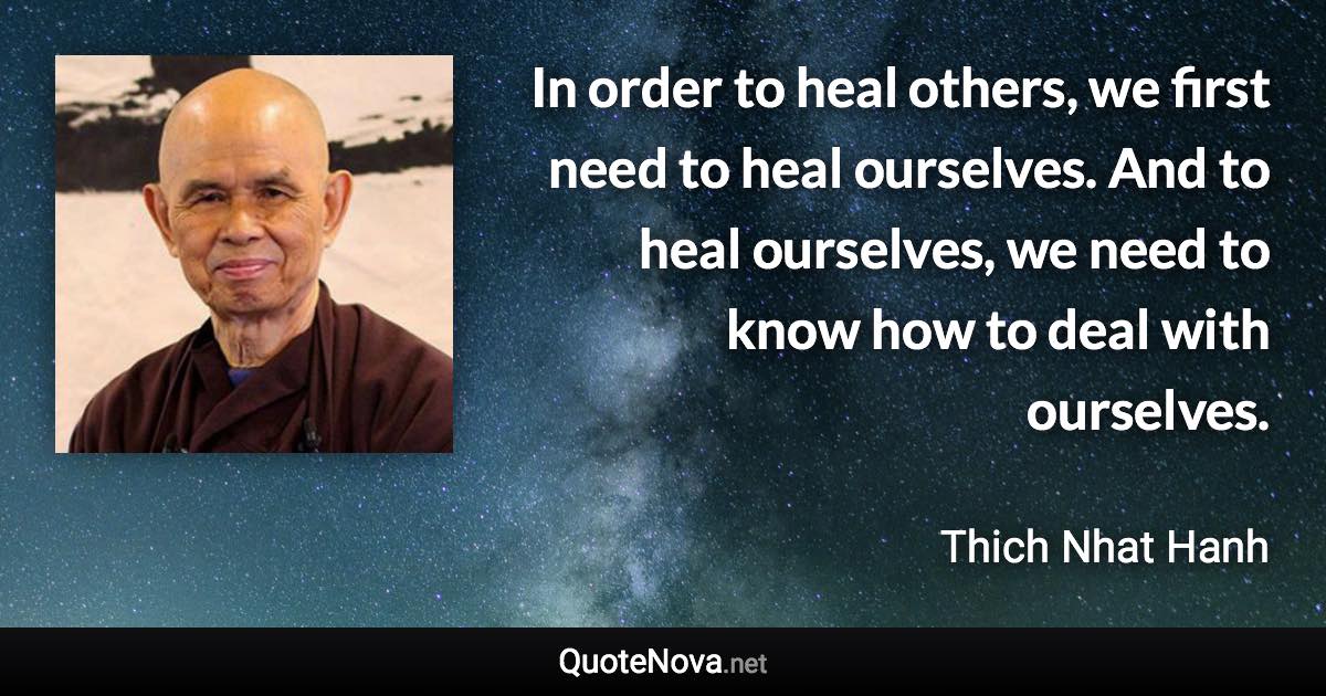 In order to heal others, we first need to heal ourselves. And to heal ourselves, we need to know how to deal with ourselves. - Thich Nhat Hanh quote