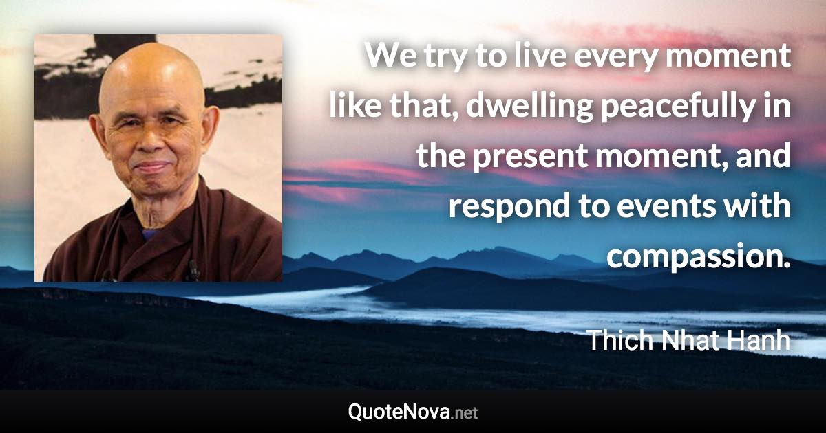 We try to live every moment like that, dwelling peacefully in the present moment, and respond to events with compassion. - Thich Nhat Hanh quote