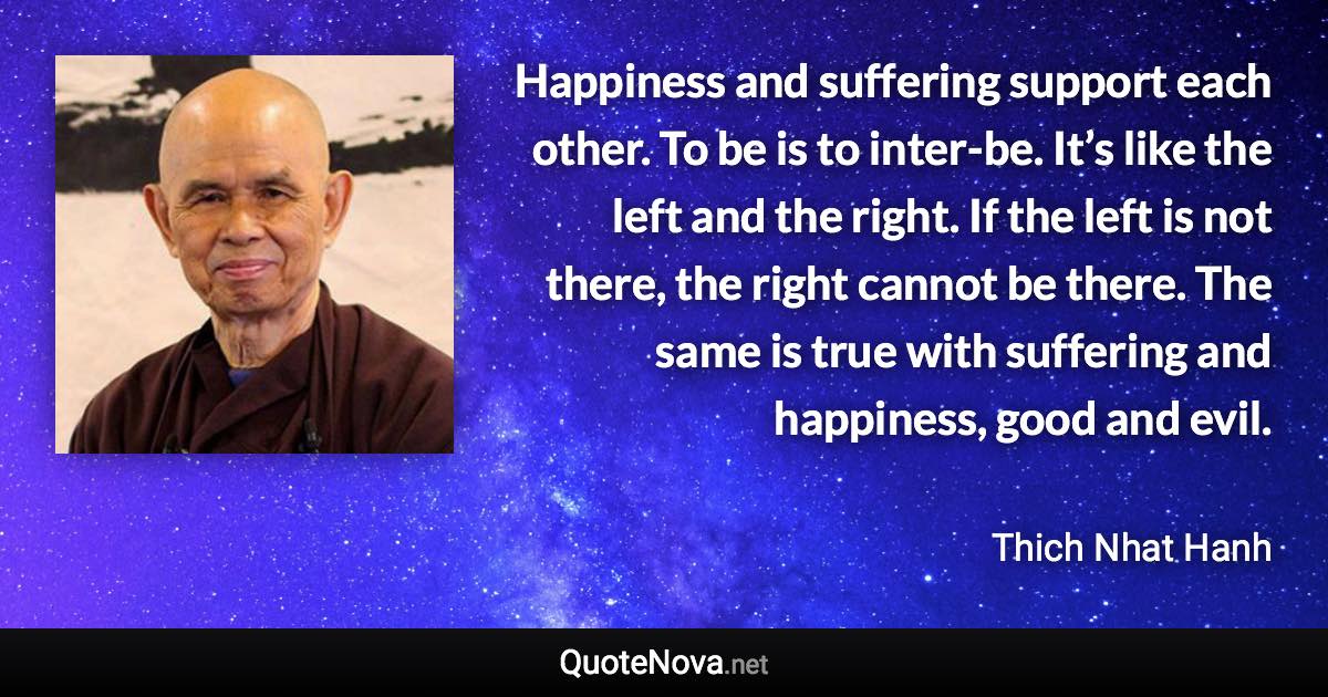 Happiness and suffering support each other. To be is to inter-be. It’s like the left and the right. If the left is not there, the right cannot be there. The same is true with suffering and happiness, good and evil. - Thich Nhat Hanh quote