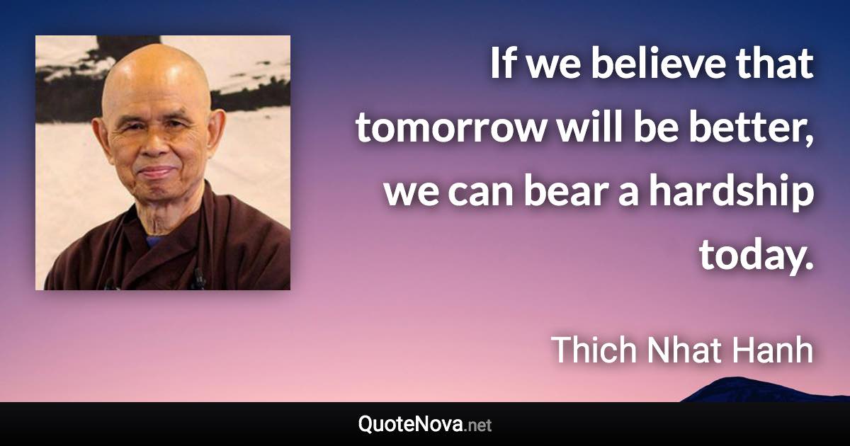 If we believe that tomorrow will be better, we can bear a hardship today. - Thich Nhat Hanh quote