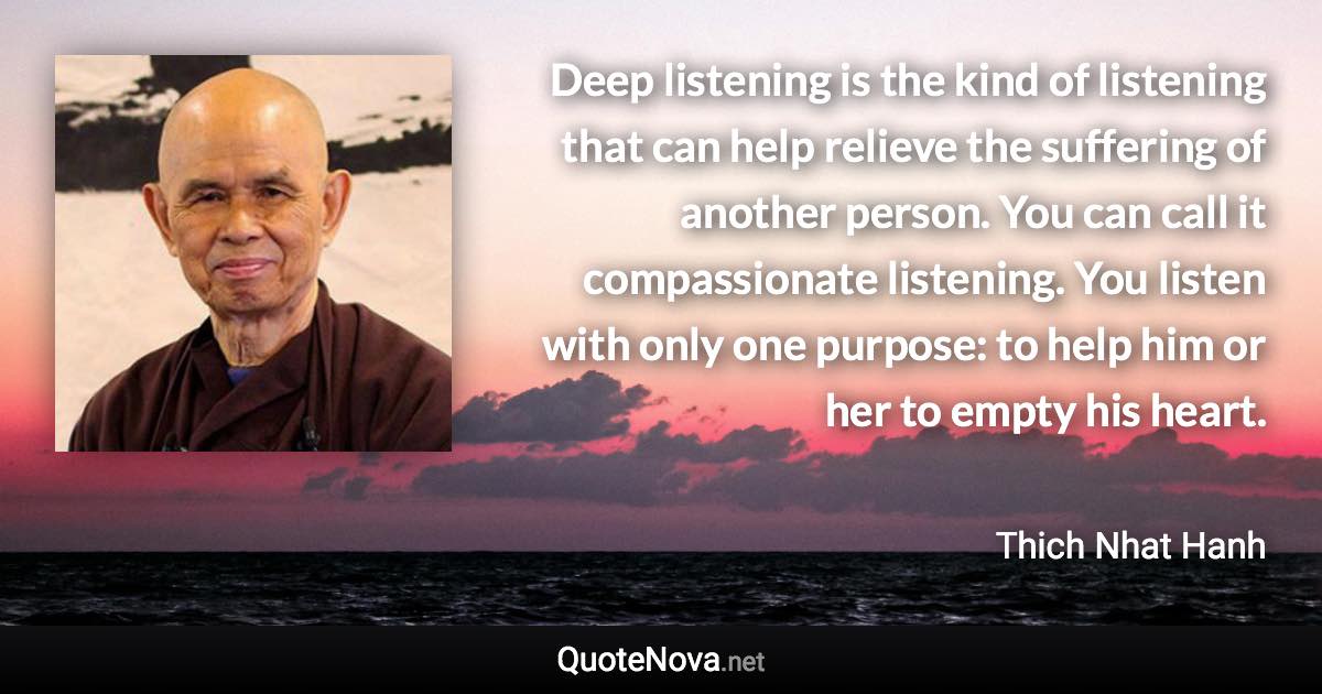 Deep listening is the kind of listening that can help relieve the suffering of another person. You can call it compassionate listening. You listen with only one purpose: to help him or her to empty his heart. - Thich Nhat Hanh quote