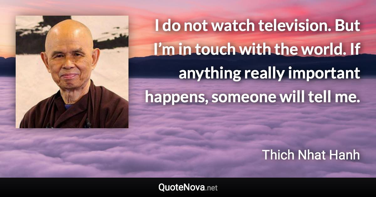 I do not watch television. But I’m in touch with the world. If anything really important happens, someone will tell me. - Thich Nhat Hanh quote