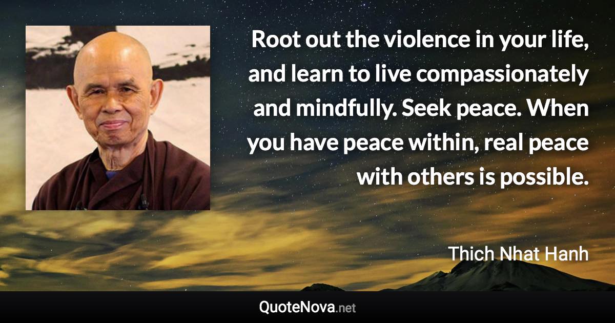 Root out the violence in your life, and learn to live compassionately and mindfully. Seek peace. When you have peace within, real peace with others is possible. - Thich Nhat Hanh quote