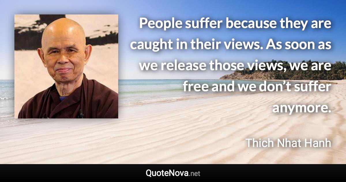 People suffer because they are caught in their views. As soon as we release those views, we are free and we don’t suffer anymore. - Thich Nhat Hanh quote