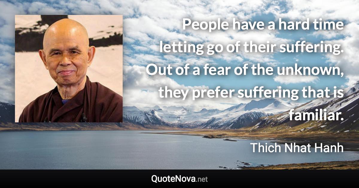 People have a hard time letting go of their suffering. Out of a fear of the unknown, they prefer suffering that is familiar. - Thich Nhat Hanh quote