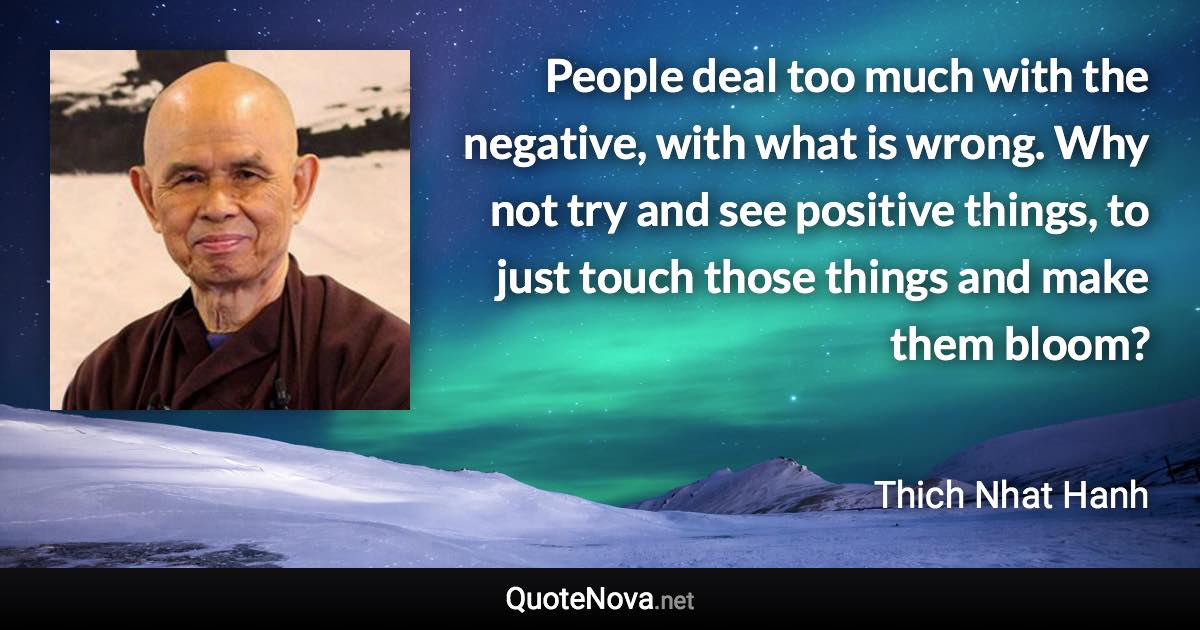 People deal too much with the negative, with what is wrong. Why not try and see positive things, to just touch those things and make them bloom? - Thich Nhat Hanh quote