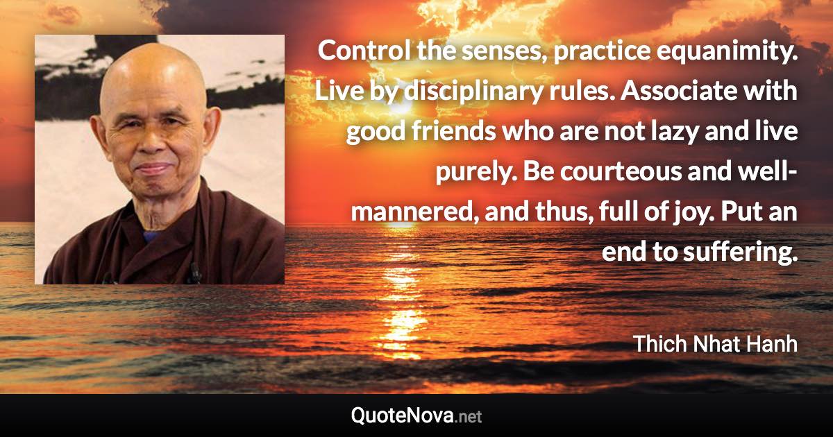 Control the senses, practice equanimity. Live by disciplinary rules. Associate with good friends who are not lazy and live purely. Be courteous and well-mannered, and thus, full of joy. Put an end to suffering. - Thich Nhat Hanh quote