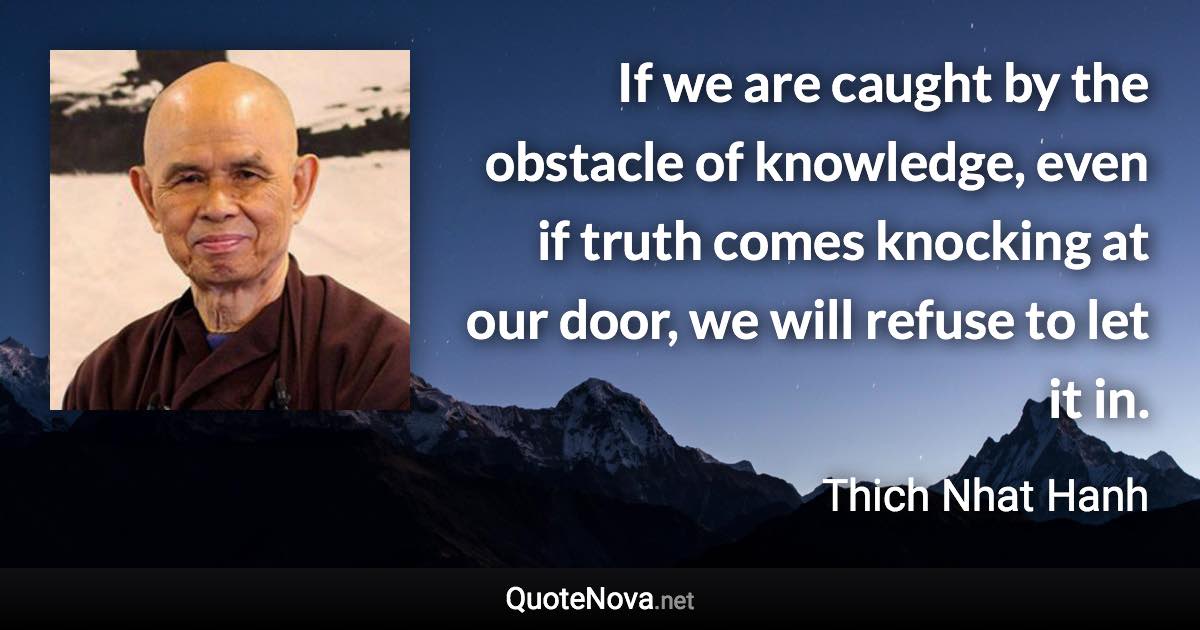 If we are caught by the obstacle of knowledge, even if truth comes knocking at our door, we will refuse to let it in. - Thich Nhat Hanh quote