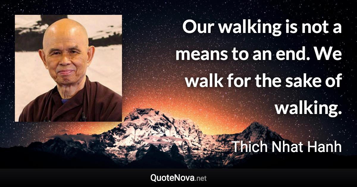 Our walking is not a means to an end. We walk for the sake of walking. - Thich Nhat Hanh quote