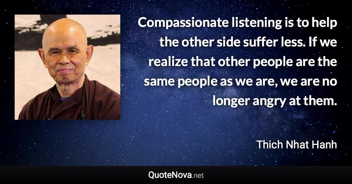 Compassionate listening is to help the other side suffer less. If we realize that other people are the same people as we are, we are no longer angry at them. - Thich Nhat Hanh quote