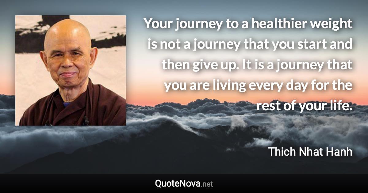 Your journey to a healthier weight is not a journey that you start and then give up. It is a journey that you are living every day for the rest of your life. - Thich Nhat Hanh quote