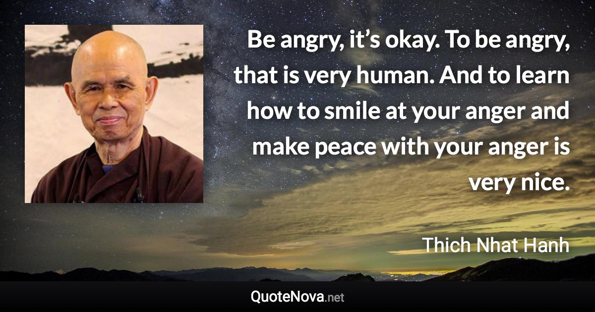 Be angry, it’s okay. To be angry, that is very human. And to learn how to smile at your anger and make peace with your anger is very nice. - Thich Nhat Hanh quote