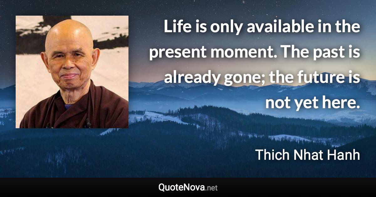 Life is only available in the present moment. The past is already gone; the future is not yet here. - Thich Nhat Hanh quote