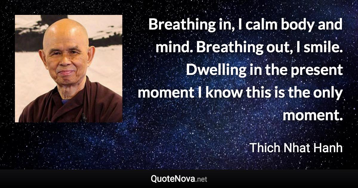 Breathing in, I calm body and mind. Breathing out, I smile. Dwelling in the present moment I know this is the only moment. - Thich Nhat Hanh quote