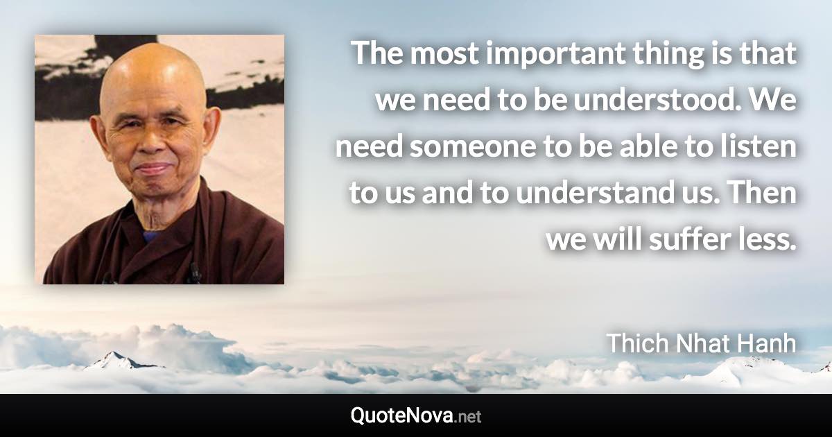 The most important thing is that we need to be understood. We need someone to be able to listen to us and to understand us. Then we will suffer less. - Thich Nhat Hanh quote