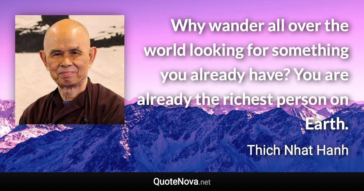 Why wander all over the world looking for something you already have? You are already the richest person on Earth. - Thich Nhat Hanh quote