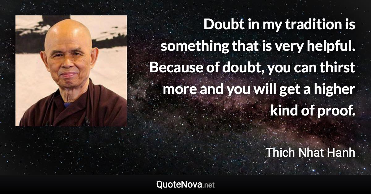 Doubt in my tradition is something that is very helpful. Because of doubt, you can thirst more and you will get a higher kind of proof. - Thich Nhat Hanh quote