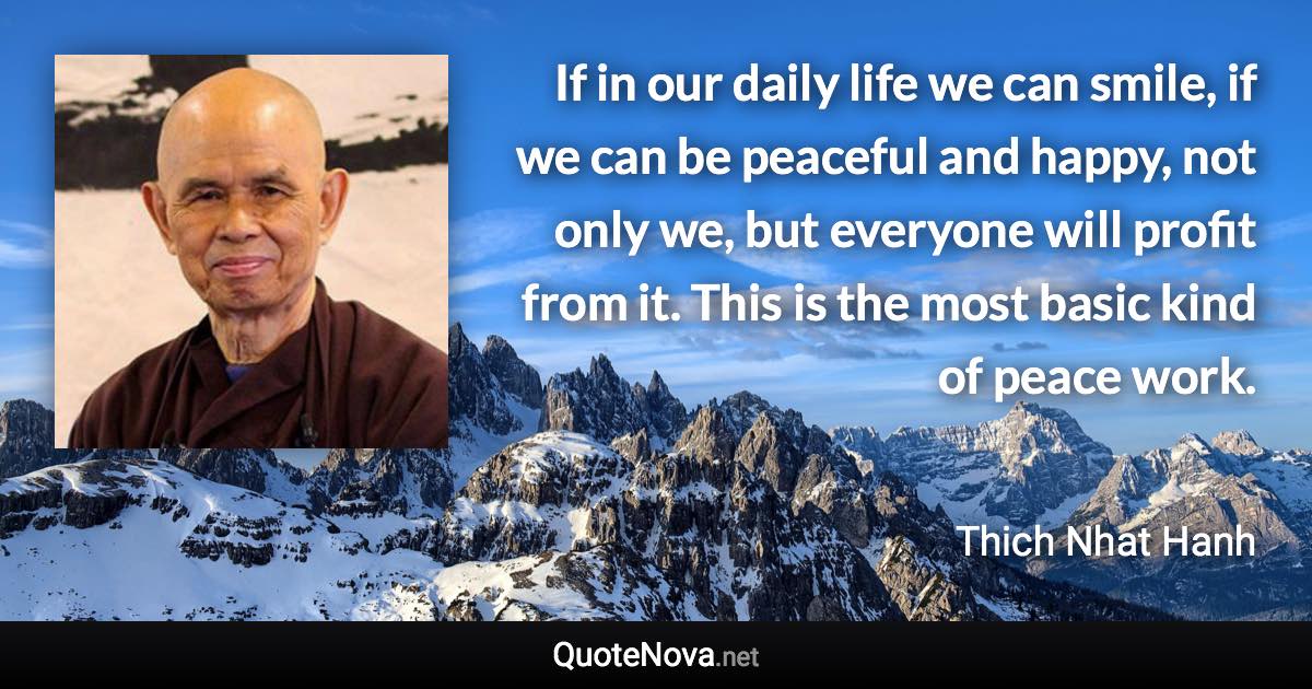 If in our daily life we can smile, if we can be peaceful and happy, not only we, but everyone will profit from it. This is the most basic kind of peace work. - Thich Nhat Hanh quote