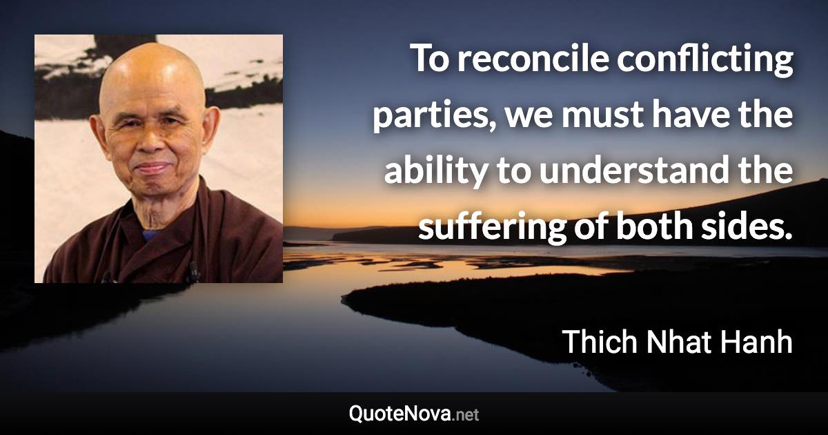 To reconcile conflicting parties, we must have the ability to understand the suffering of both sides. - Thich Nhat Hanh quote