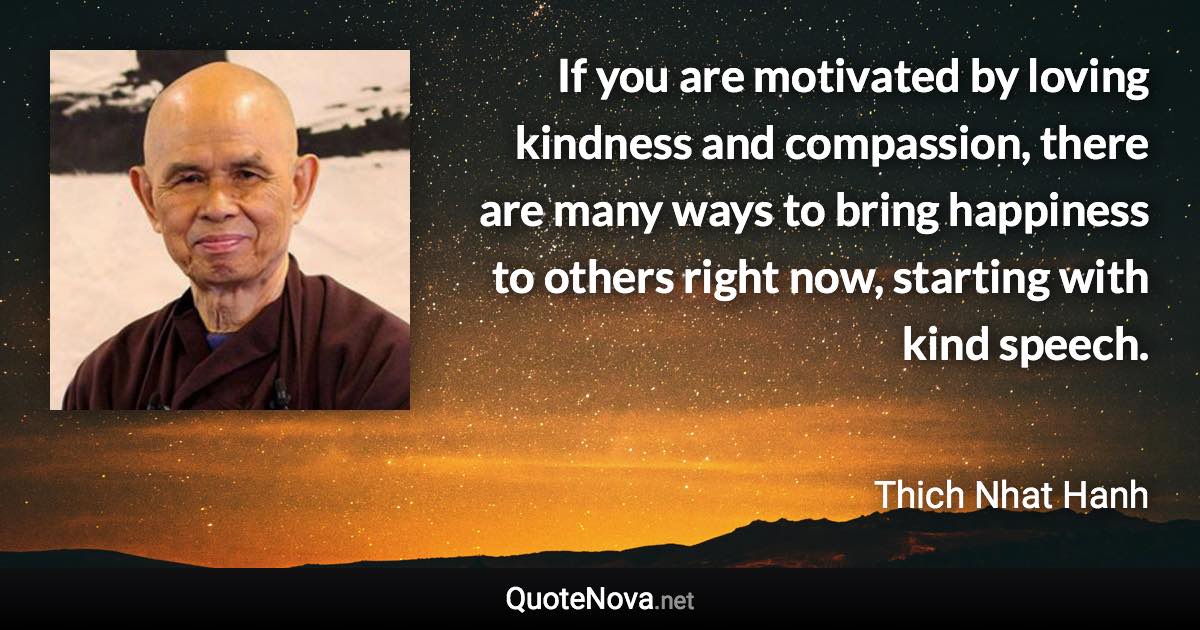 If you are motivated by loving kindness and compassion, there are many ways to bring happiness to others right now, starting with kind speech. - Thich Nhat Hanh quote