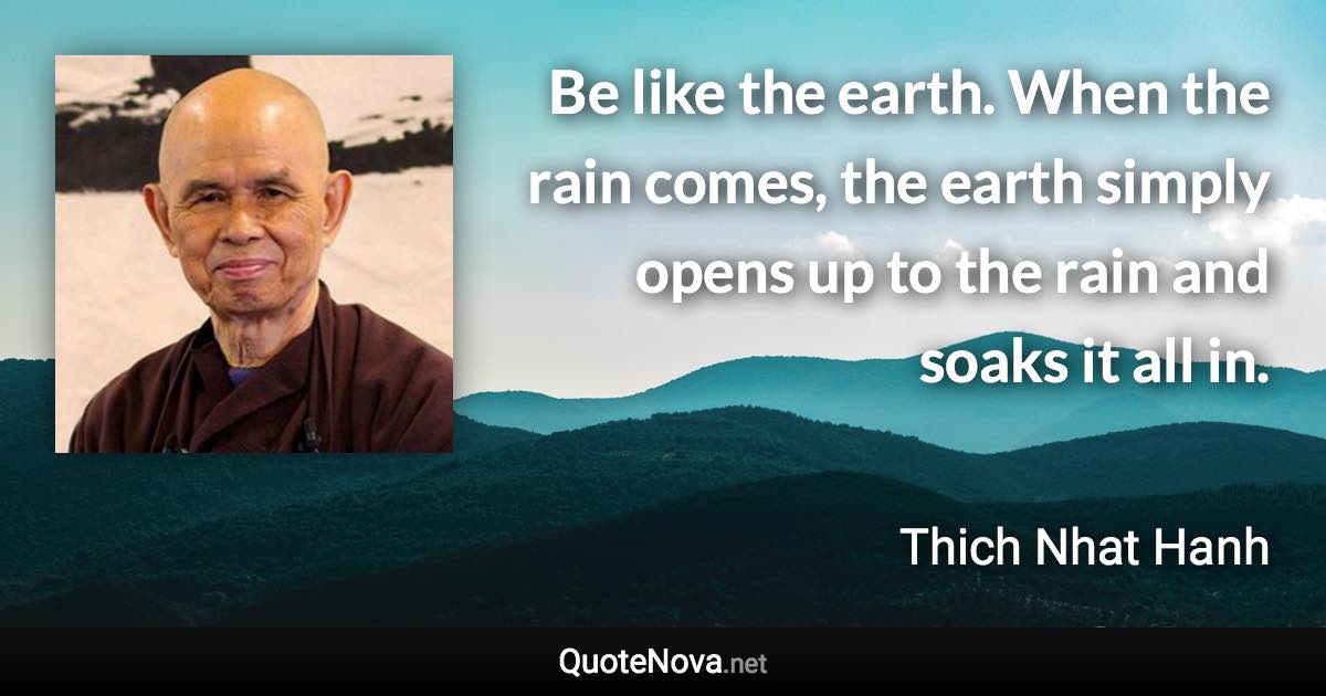 Be like the earth. When the rain comes, the earth simply opens up to the rain and soaks it all in. - Thich Nhat Hanh quote