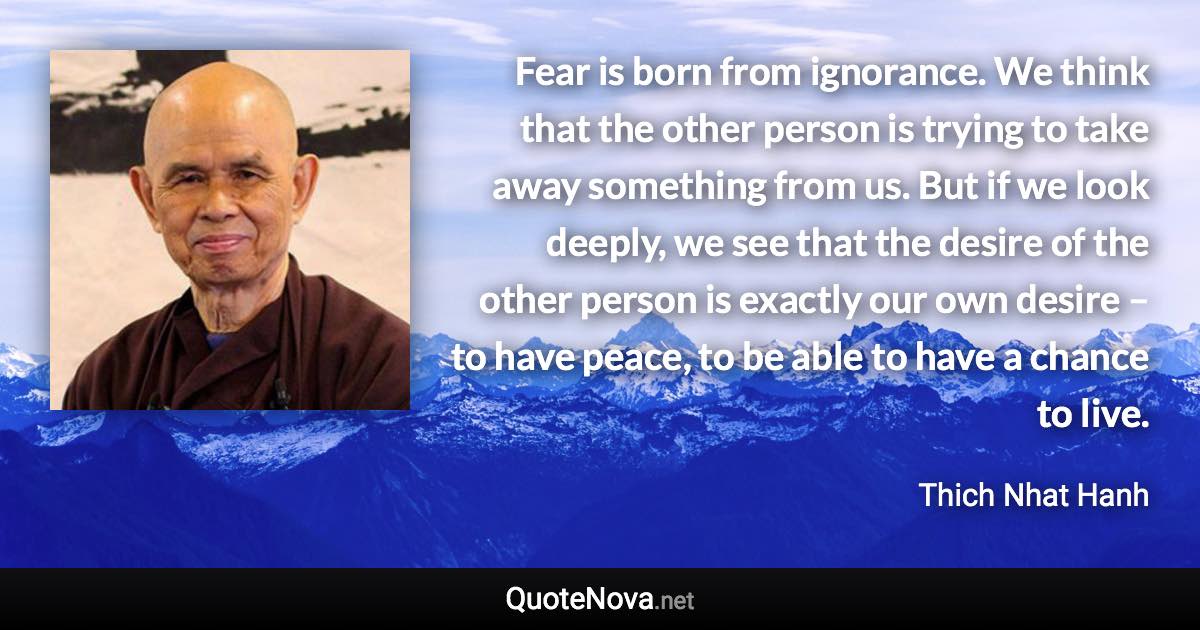 Fear is born from ignorance. We think that the other person is trying to take away something from us. But if we look deeply, we see that the desire of the other person is exactly our own desire – to have peace, to be able to have a chance to live. - Thich Nhat Hanh quote