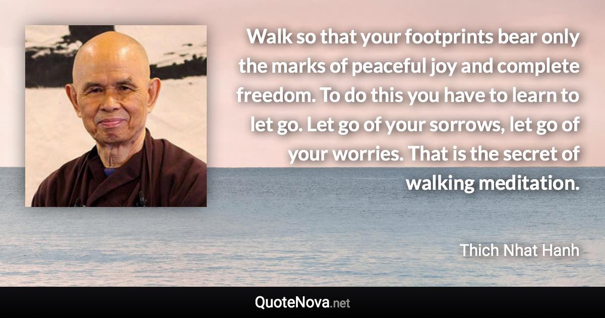 Walk so that your footprints bear only the marks of peaceful joy and complete freedom. To do this you have to learn to let go. Let go of your sorrows, let go of your worries. That is the secret of walking meditation. - Thich Nhat Hanh quote