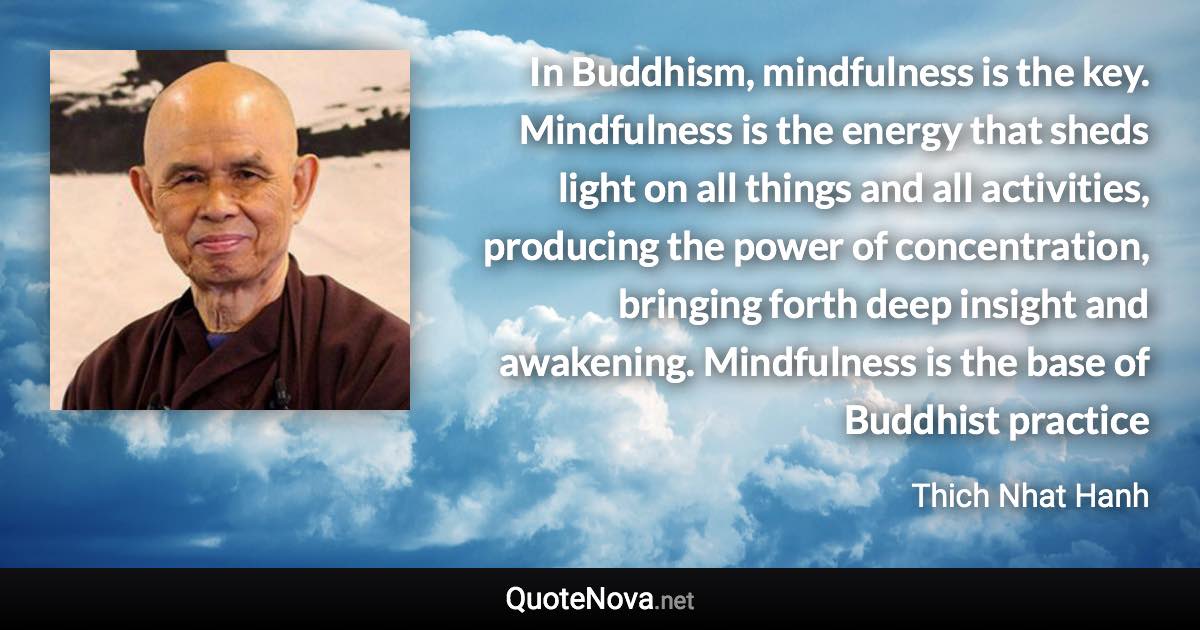 In Buddhism, mindfulness is the key. Mindfulness is the energy that sheds light on all things and all activities, producing the power of concentration, bringing forth deep insight and awakening. Mindfulness is the base of Buddhist practice - Thich Nhat Hanh quote