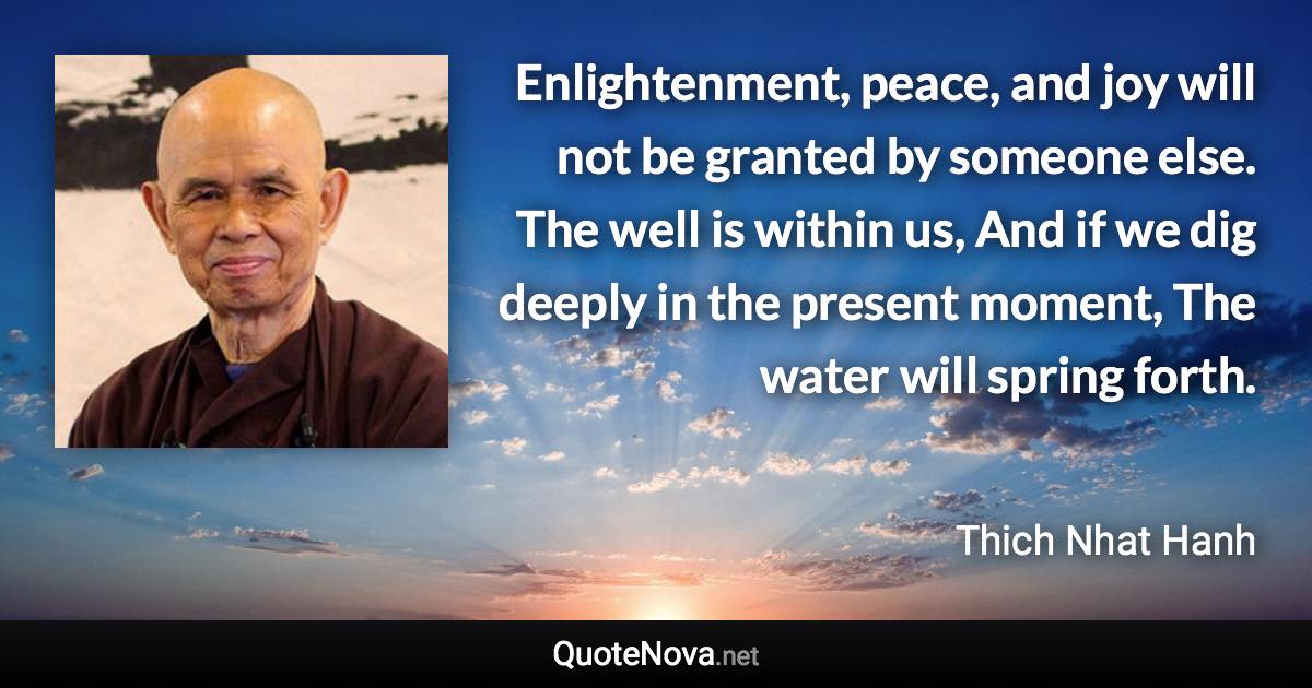 Enlightenment, peace, and joy will not be granted by someone else. The well is within us, And if we dig deeply in the present moment, The water will spring forth. - Thich Nhat Hanh quote