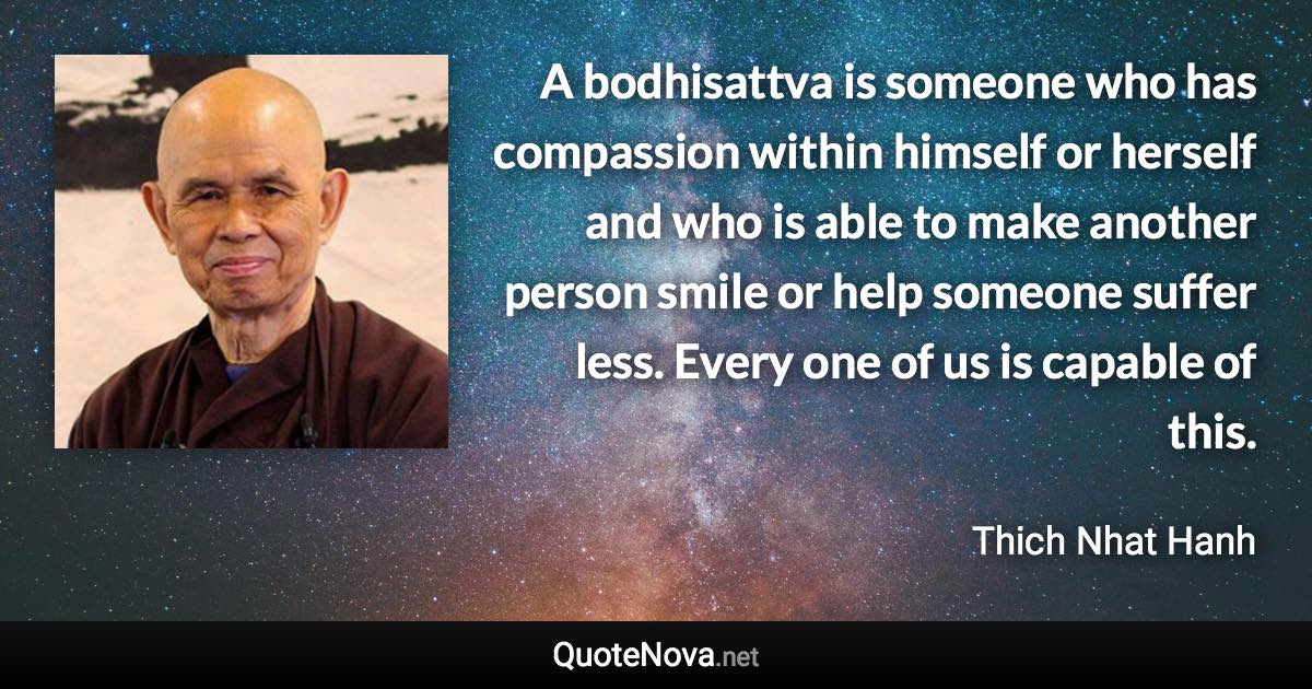 A bodhisattva is someone who has compassion within himself or herself and who is able to make another person smile or help someone suffer less. Every one of us is capable of this. - Thich Nhat Hanh quote