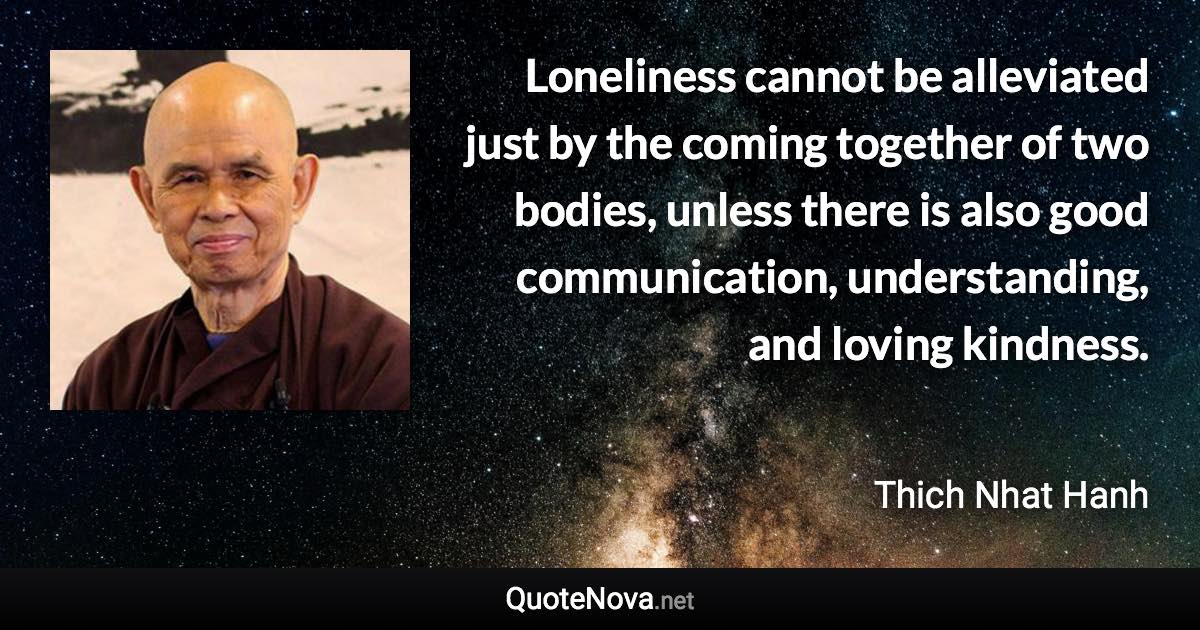 Loneliness cannot be alleviated just by the coming together of two bodies, unless there is also good communication, understanding, and loving kindness. - Thich Nhat Hanh quote