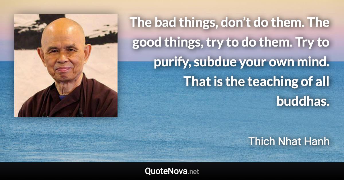 The bad things, don’t do them. The good things, try to do them. Try to purify, subdue your own mind. That is the teaching of all buddhas. - Thich Nhat Hanh quote