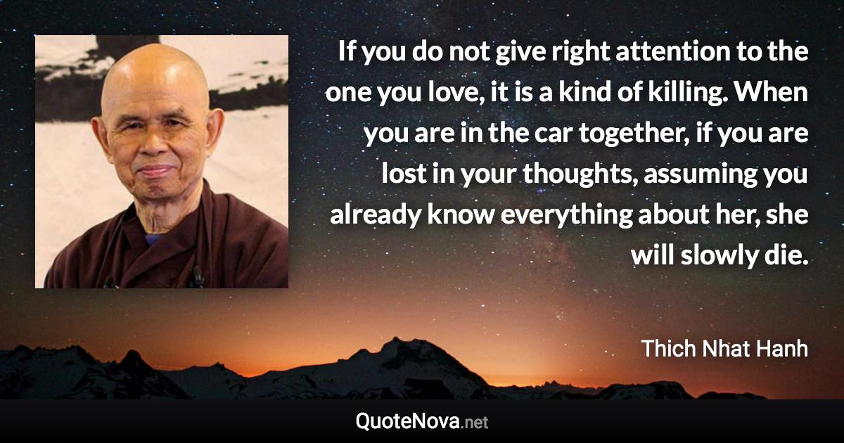 If you do not give right attention to the one you love, it is a kind of killing. When you are in the car together, if you are lost in your thoughts, assuming you already know everything about her, she will slowly die. - Thich Nhat Hanh quote