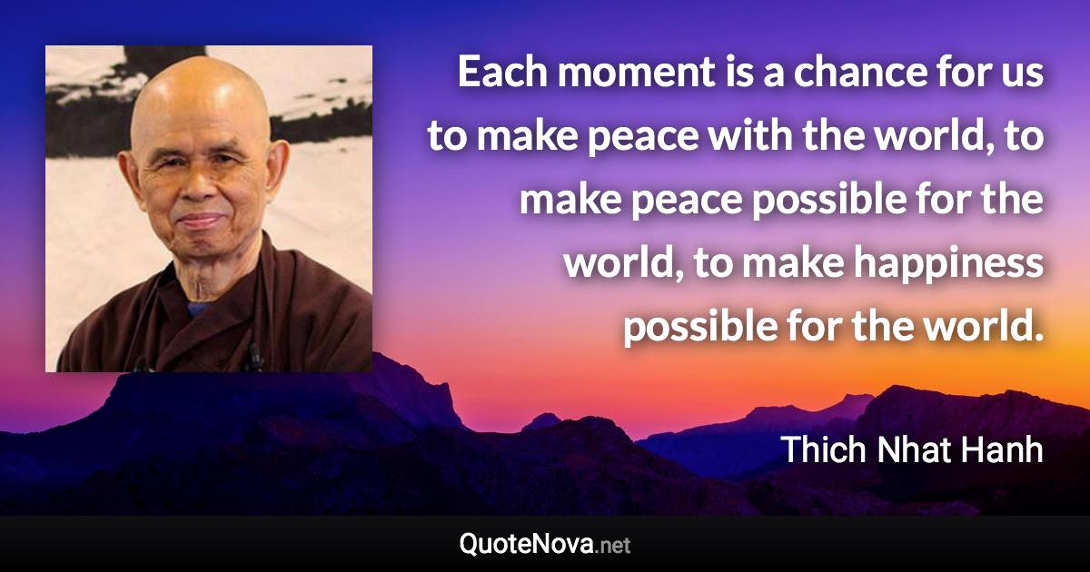 Each moment is a chance for us to make peace with the world, to make peace possible for the world, to make happiness possible for the world. - Thich Nhat Hanh quote