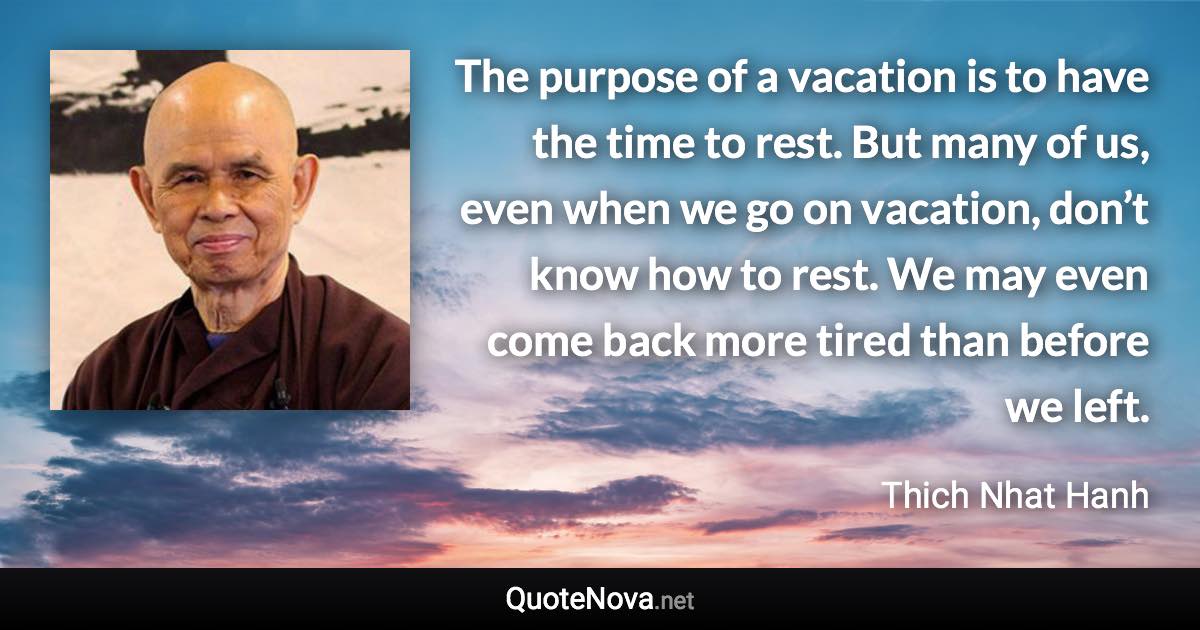 The purpose of a vacation is to have the time to rest. But many of us, even when we go on vacation, don’t know how to rest. We may even come back more tired than before we left. - Thich Nhat Hanh quote