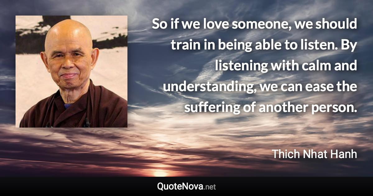 So if we love someone, we should train in being able to listen. By listening with calm and understanding, we can ease the suffering of another person. - Thich Nhat Hanh quote