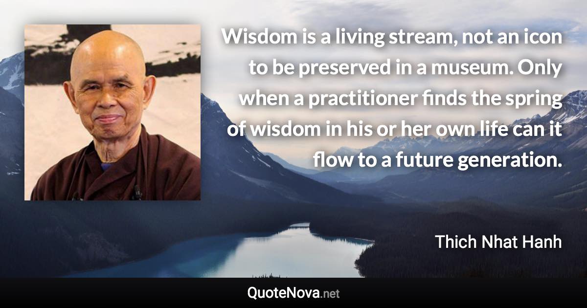 Wisdom is a living stream, not an icon to be preserved in a museum. Only when a practitioner finds the spring of wisdom in his or her own life can it flow to a future generation. - Thich Nhat Hanh quote