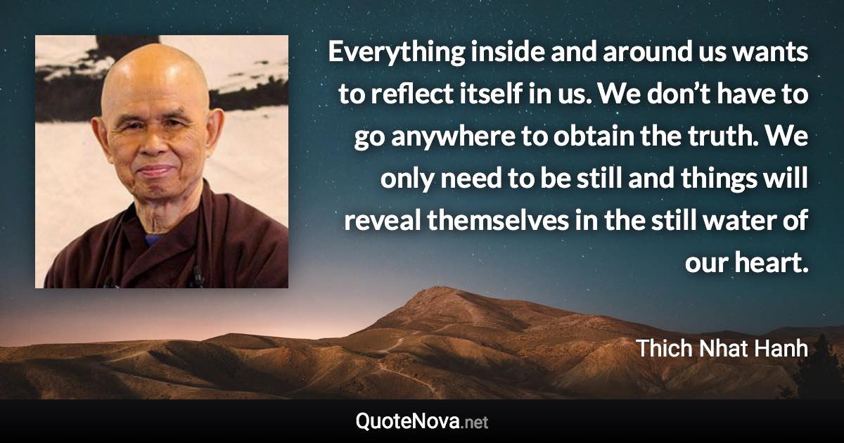 Everything inside and around us wants to reflect itself in us. We don’t have to go anywhere to obtain the truth. We only need to be still and things will reveal themselves in the still water of our heart. - Thich Nhat Hanh quote